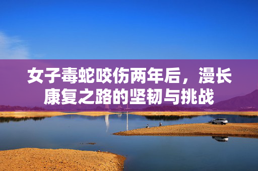 女子毒蛇咬伤两年后，漫长康复之路的坚韧与挑战