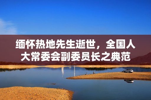缅怀热地先生逝世，全国人大常委会副委员长之典范