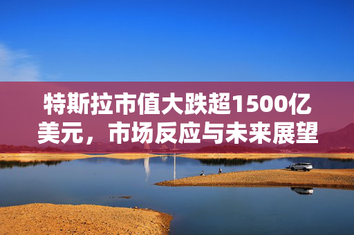 特斯拉市值大跌超1500亿美元，市场反应与未来展望