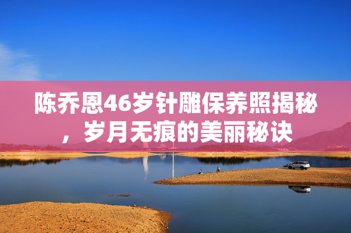 陈乔恩46岁针雕保养照揭秘，岁月无痕的美丽秘诀