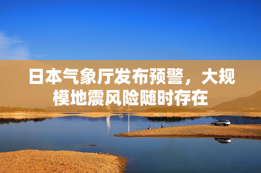 日本气象厅发布预警，大规模地震风险随时存在