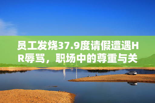 员工发烧37.9度请假遭遇HR辱骂，职场中的尊重与关怀的重要性