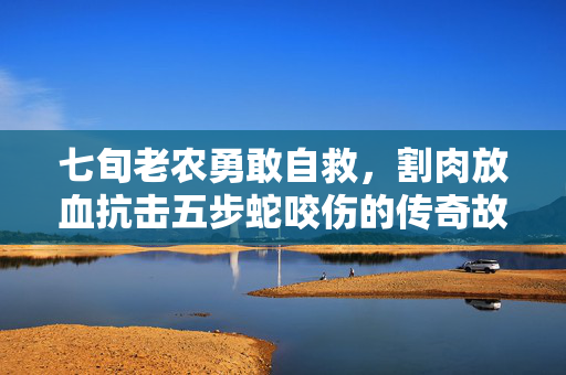 七旬老农勇敢自救，割肉放血抗击五步蛇咬伤的传奇故事