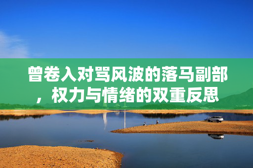 曾卷入对骂风波的落马副部，权力与情绪的双重反思