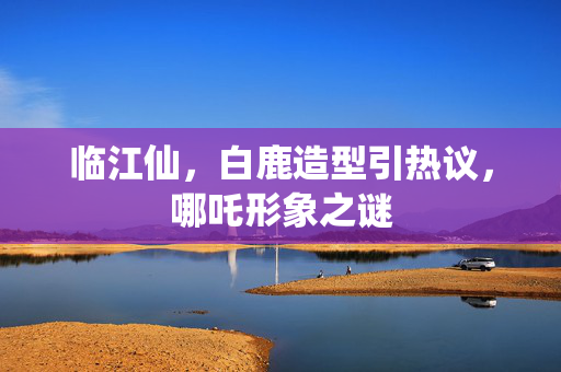 临江仙，白鹿造型引热议，哪吒形象之谜