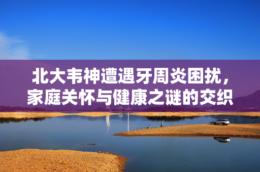 北大韦神遭遇牙周炎困扰，家庭关怀与健康之谜的交织