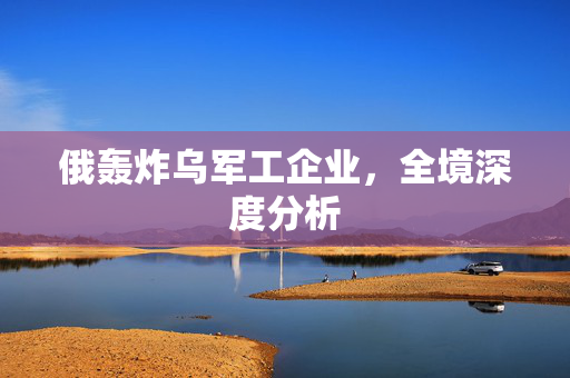 俄轰炸乌军工企业，全境深度分析