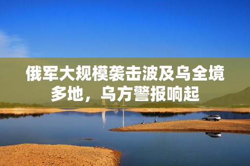 俄军大规模袭击波及乌全境多地，乌方警报响起