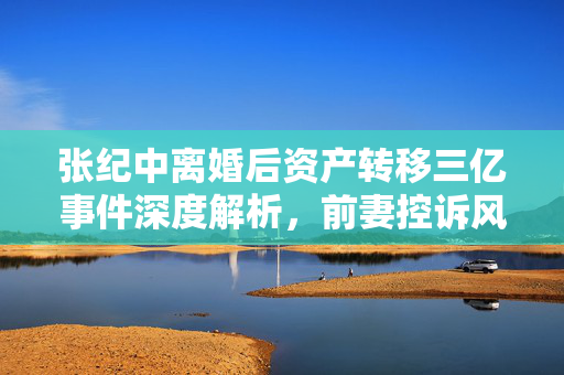 张纪中离婚后资产转移三亿事件深度解析，前妻控诉风波的背后真相