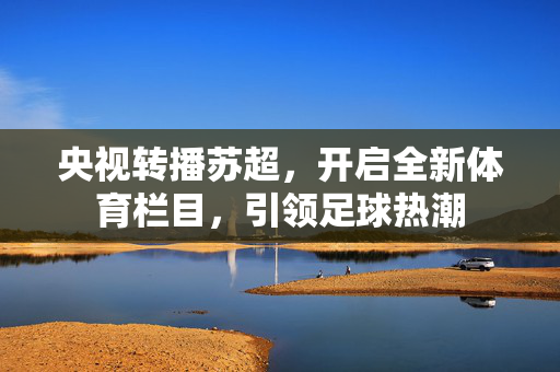 央视转播苏超，开启全新体育栏目，引领足球热潮