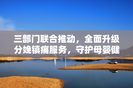 三部门联合推动，全面升级分娩镇痛服务，守护母婴健康