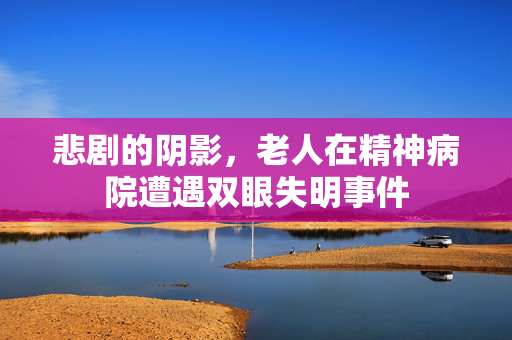 悲剧的阴影，老人在精神病院遭遇双眼失明事件