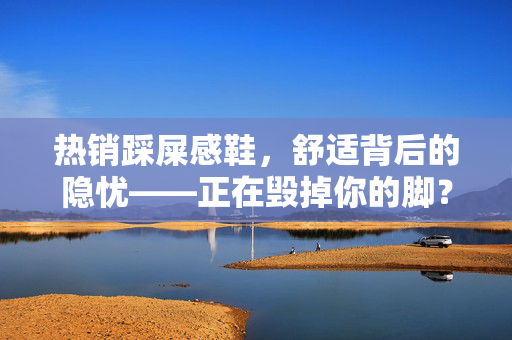 热销踩屎感鞋，舒适背后的隐忧——正在毁掉你的脚？