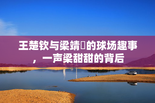 王楚钦与梁靖崑的球场趣事，一声梁甜甜的背后