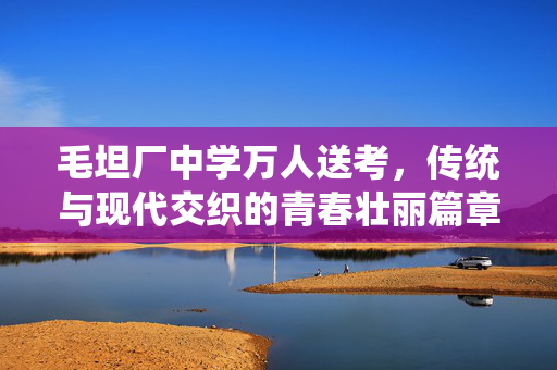 毛坦厂中学万人送考，传统与现代交织的青春壮丽篇章