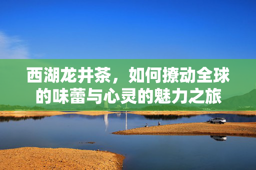西湖龙井茶，如何撩动全球的味蕾与心灵的魅力之旅