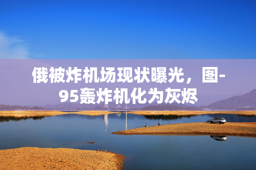 俄被炸机场现状曝光，图-95轰炸机化为灰烬