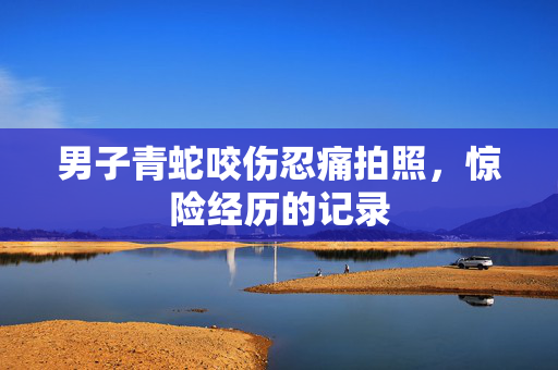 男子青蛇咬伤忍痛拍照，惊险经历的记录