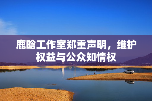 鹿晗工作室郑重声明，维护权益与公众知情权