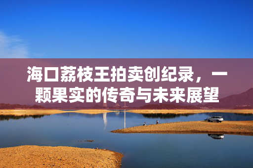 海口荔枝王拍卖创纪录，一颗果实的传奇与未来展望