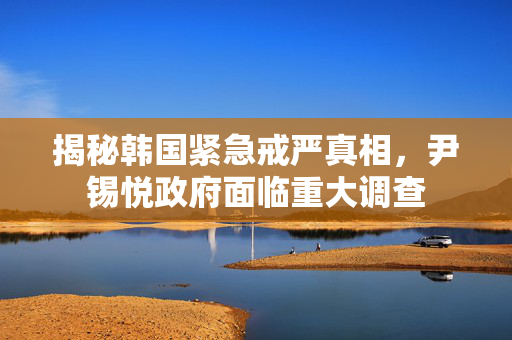 揭秘韩国紧急戒严真相，尹锡悦政府面临重大调查