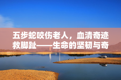 五步蛇咬伤老人，血清奇迹救脚趾——生命的坚韧与奇迹