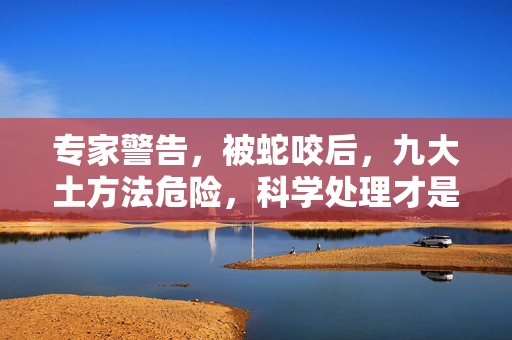 专家警告，被蛇咬后，九大土方法危险，科学处理才是正确之道
