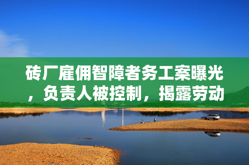 砖厂雇佣智障者务工案曝光，负责人被控制，揭露劳动权益的阴暗面