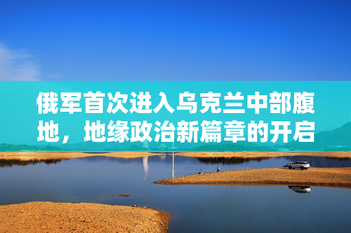 俄军首次进入乌克兰中部腹地，地缘政治新篇章的开启
