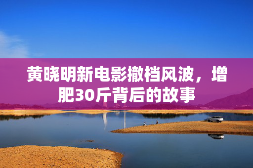 黄晓明新电影撤档风波，增肥30斤背后的故事