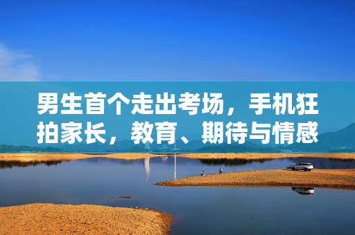 男生首个走出考场，手机狂拍家长，教育、期待与情感的交织观察