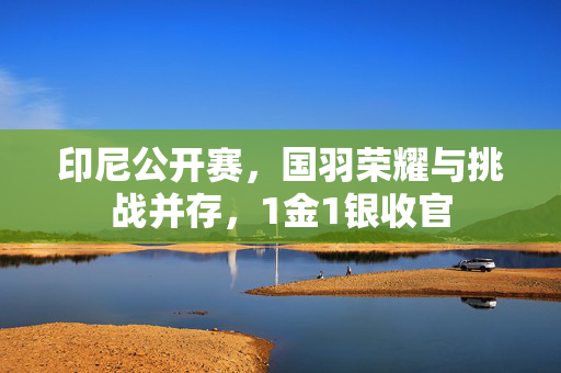 印尼公开赛，国羽荣耀与挑战并存，1金1银收官