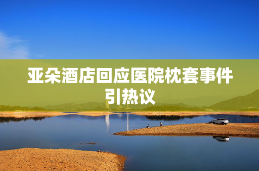 亚朵酒店回应医院枕套事件引热议