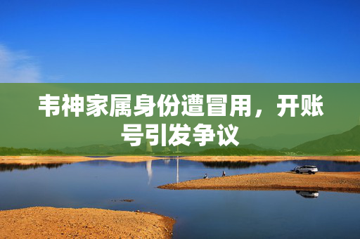 韦神家属身份遭冒用，开账号引发争议