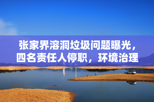 张家界溶洞垃圾问题曝光，四名责任人停职，环境治理刻不容缓