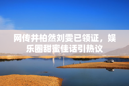 网传井柏然刘雯已领证，娱乐圈甜蜜佳话引热议