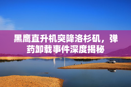 黑鹰直升机突降洛杉矶，弹药卸载事件深度揭秘