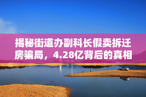 揭秘街道办副科长假卖拆迁房骗局，4.28亿背后的真相