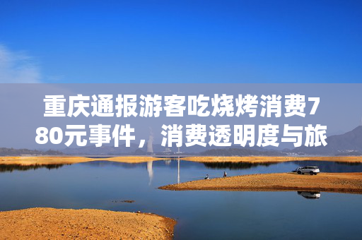 重庆通报游客吃烧烤消费780元事件，消费透明度与旅游体验的双重审视