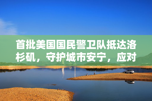 首批美国国民警卫队抵达洛杉矶，守护城市安宁，应对挑战的行动开启