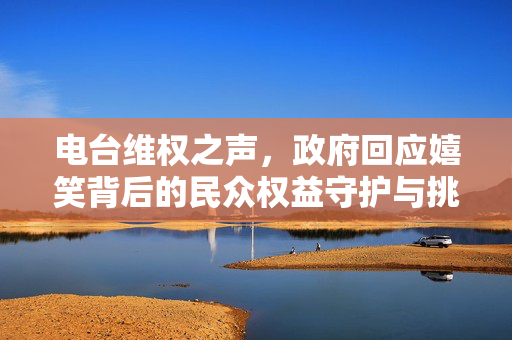 电台维权之声，政府回应嬉笑背后的民众权益守护与挑战
