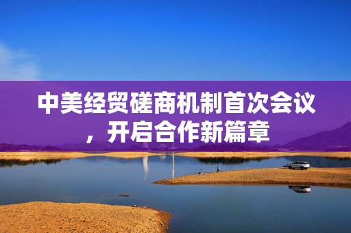 中美经贸磋商机制首次会议，开启合作新篇章