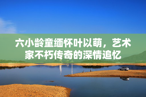 六小龄童缅怀叶以萌，艺术家不朽传奇的深情追忆