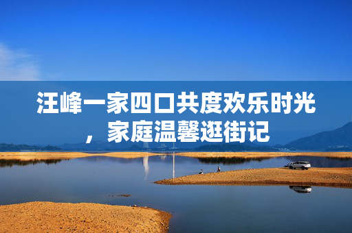 汪峰一家四口共度欢乐时光，家庭温馨逛街记