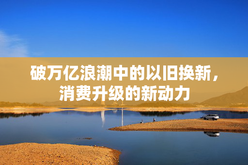 破万亿浪潮中的以旧换新，消费升级的新动力