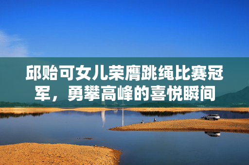 邱贻可女儿荣膺跳绳比赛冠军，勇攀高峰的喜悦瞬间