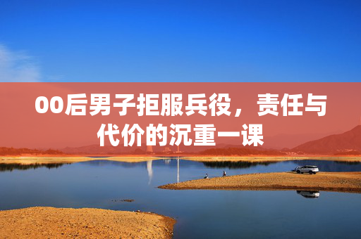 00后男子拒服兵役，责任与代价的沉重一课