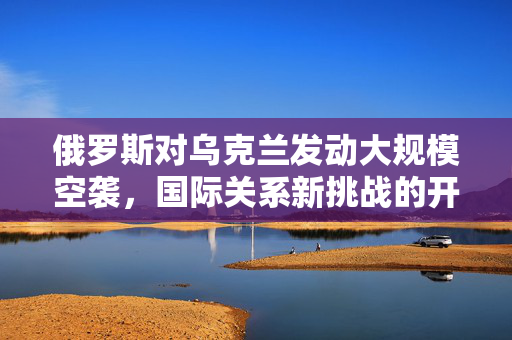 俄罗斯对乌克兰发动大规模空袭，国际关系新挑战的开启