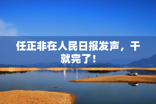 任正非在人民日报发声，干就完了！