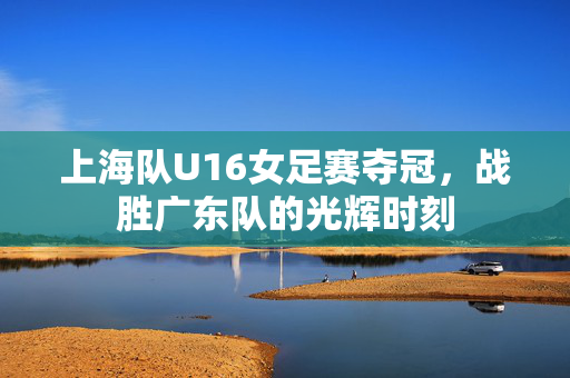 上海队U16女足赛夺冠，战胜广东队的光辉时刻